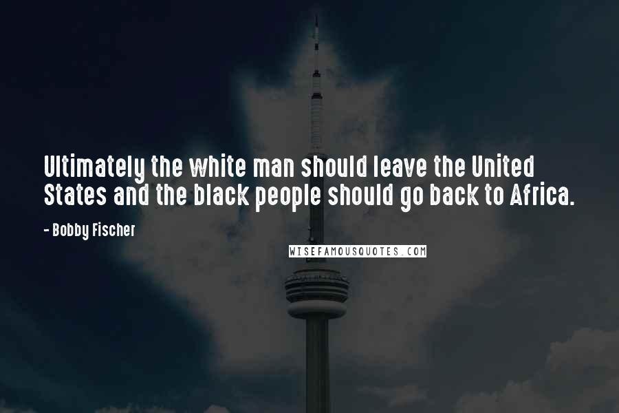Bobby Fischer Quotes: Ultimately the white man should leave the United States and the black people should go back to Africa.