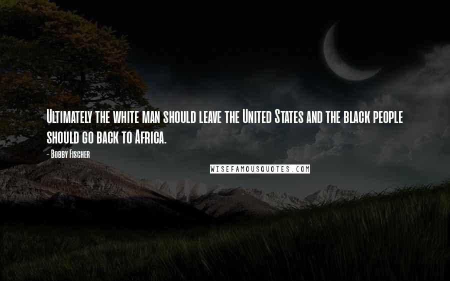 Bobby Fischer Quotes: Ultimately the white man should leave the United States and the black people should go back to Africa.