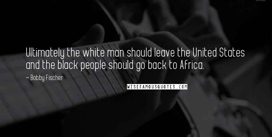 Bobby Fischer Quotes: Ultimately the white man should leave the United States and the black people should go back to Africa.