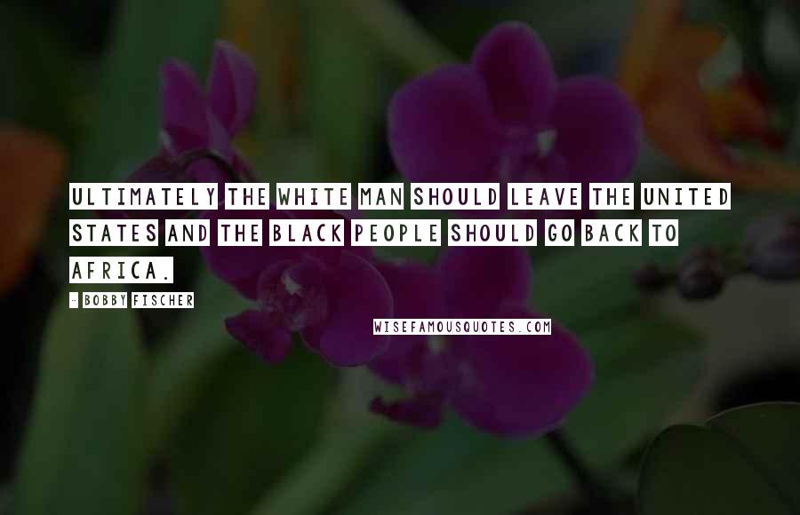 Bobby Fischer Quotes: Ultimately the white man should leave the United States and the black people should go back to Africa.