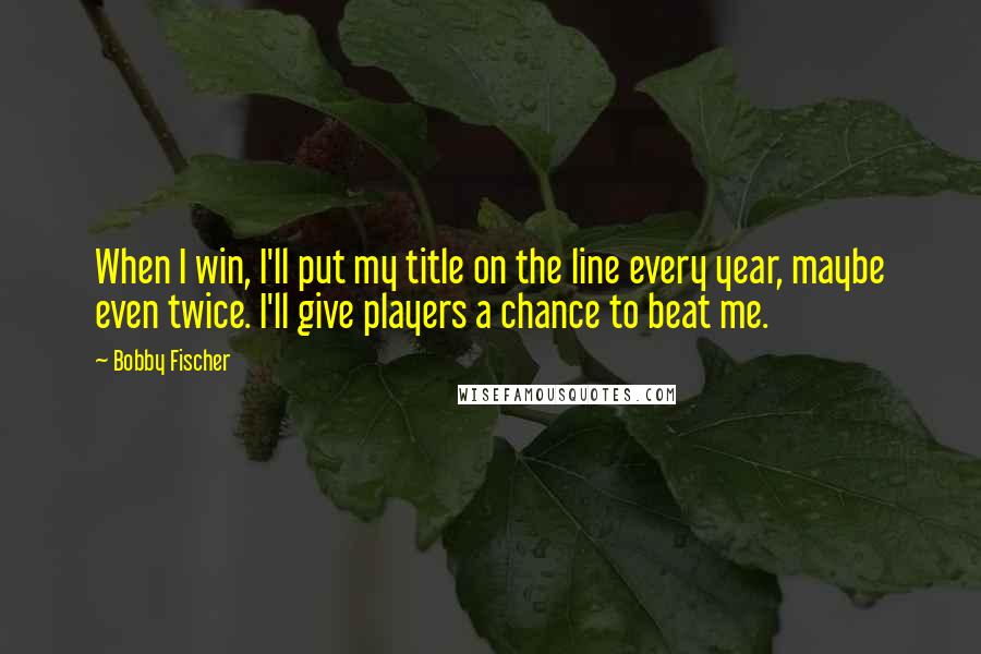 Bobby Fischer Quotes: When I win, I'll put my title on the line every year, maybe even twice. I'll give players a chance to beat me.