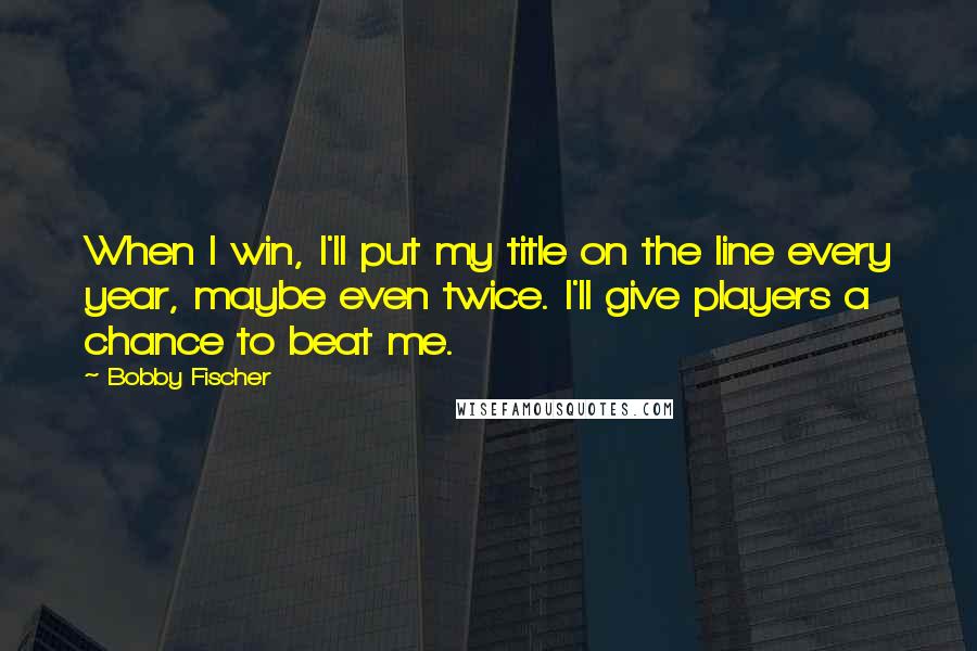 Bobby Fischer Quotes: When I win, I'll put my title on the line every year, maybe even twice. I'll give players a chance to beat me.