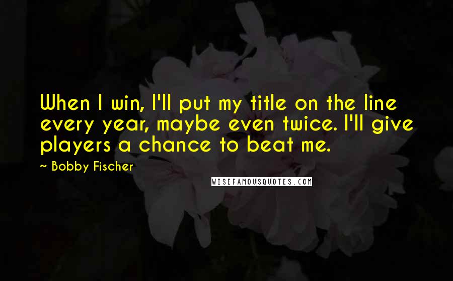 Bobby Fischer Quotes: When I win, I'll put my title on the line every year, maybe even twice. I'll give players a chance to beat me.