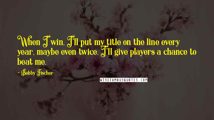 Bobby Fischer Quotes: When I win, I'll put my title on the line every year, maybe even twice. I'll give players a chance to beat me.