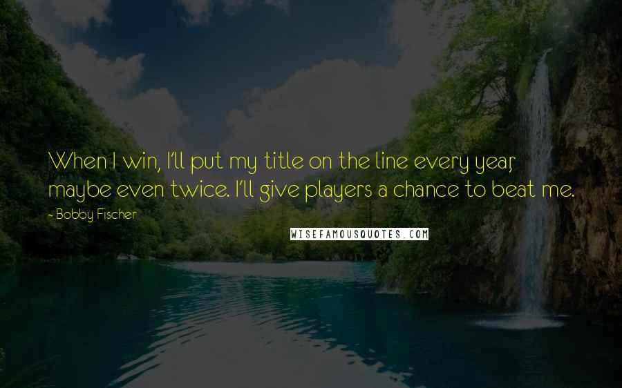 Bobby Fischer Quotes: When I win, I'll put my title on the line every year, maybe even twice. I'll give players a chance to beat me.