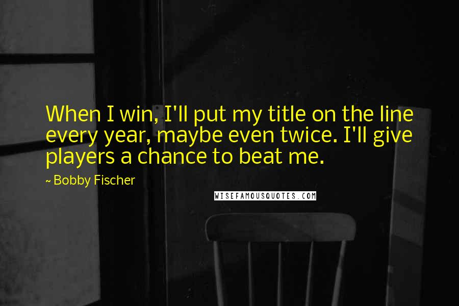 Bobby Fischer Quotes: When I win, I'll put my title on the line every year, maybe even twice. I'll give players a chance to beat me.