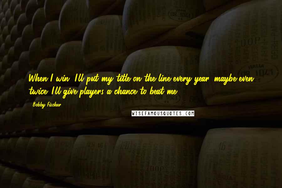 Bobby Fischer Quotes: When I win, I'll put my title on the line every year, maybe even twice. I'll give players a chance to beat me.