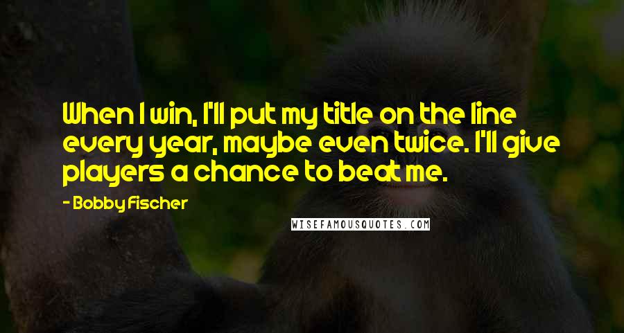 Bobby Fischer Quotes: When I win, I'll put my title on the line every year, maybe even twice. I'll give players a chance to beat me.