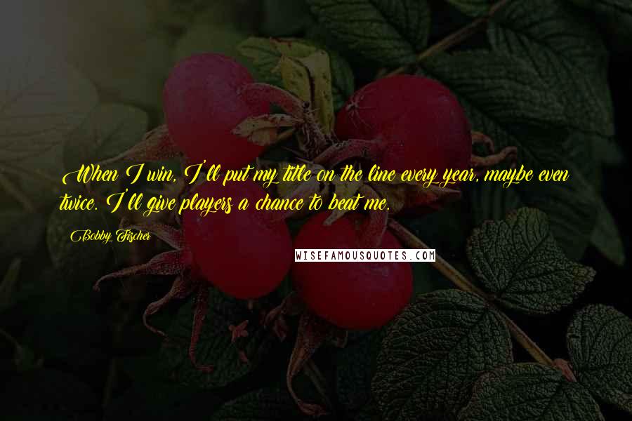 Bobby Fischer Quotes: When I win, I'll put my title on the line every year, maybe even twice. I'll give players a chance to beat me.