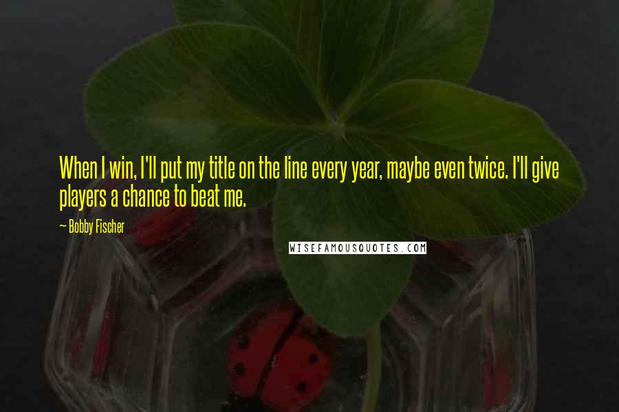 Bobby Fischer Quotes: When I win, I'll put my title on the line every year, maybe even twice. I'll give players a chance to beat me.