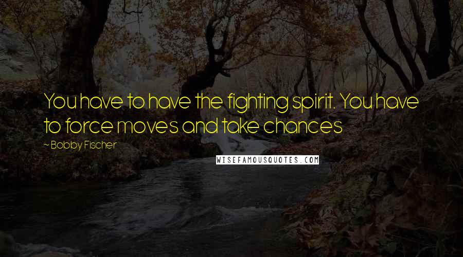 Bobby Fischer Quotes: You have to have the fighting spirit. You have to force moves and take chances