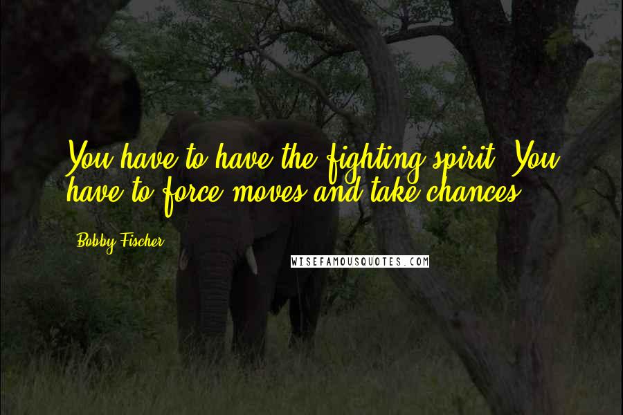 Bobby Fischer Quotes: You have to have the fighting spirit. You have to force moves and take chances