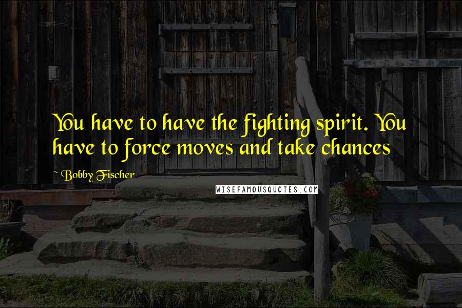 Bobby Fischer Quotes: You have to have the fighting spirit. You have to force moves and take chances