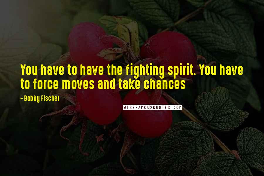 Bobby Fischer Quotes: You have to have the fighting spirit. You have to force moves and take chances