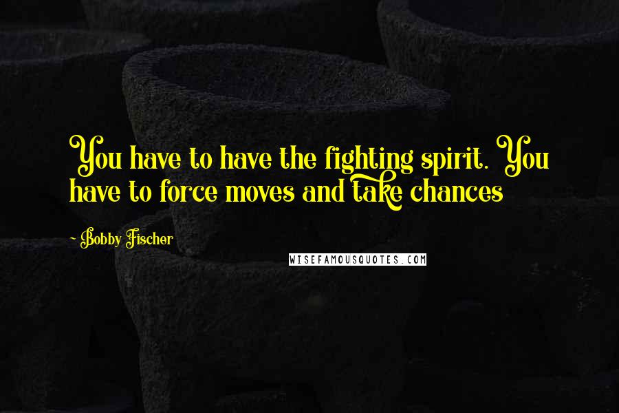 Bobby Fischer Quotes: You have to have the fighting spirit. You have to force moves and take chances