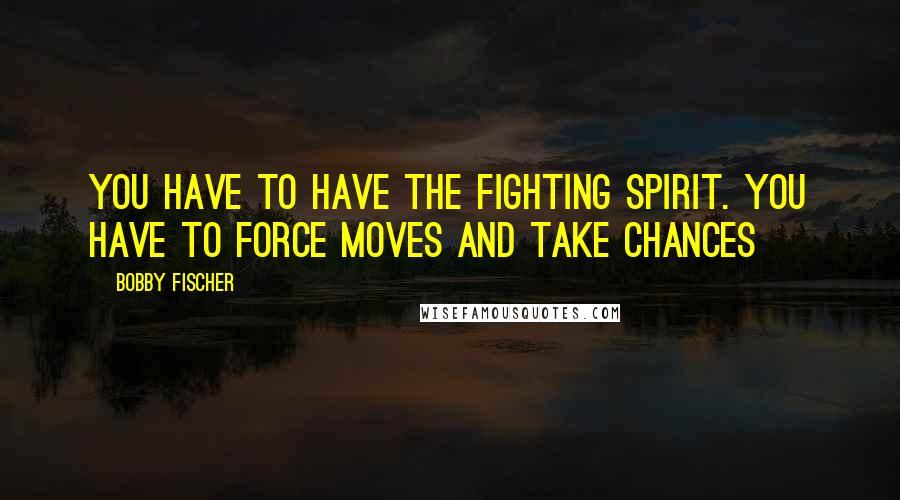 Bobby Fischer Quotes: You have to have the fighting spirit. You have to force moves and take chances