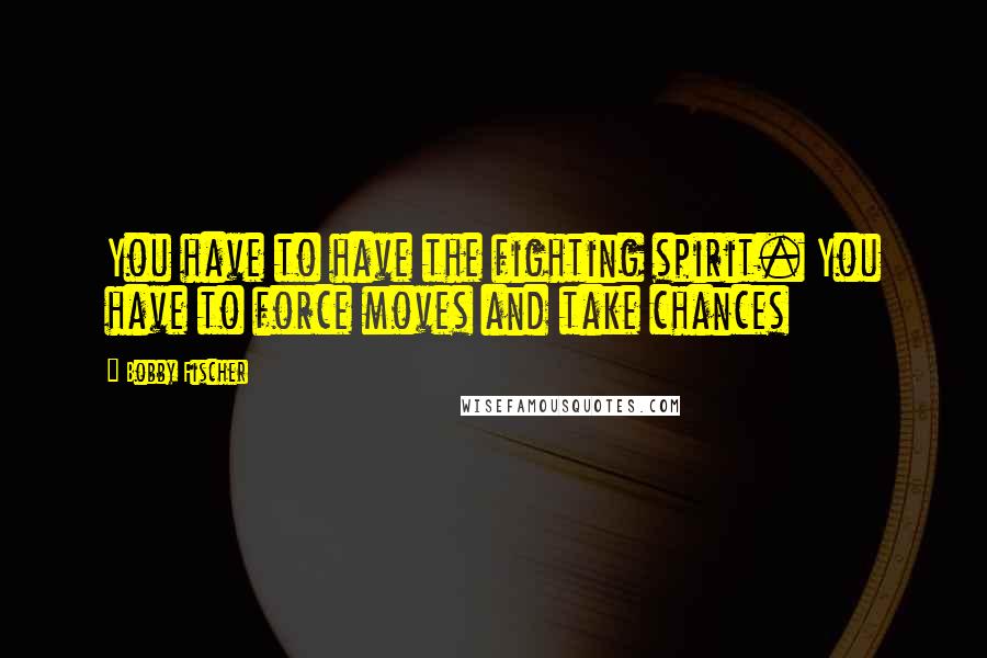 Bobby Fischer Quotes: You have to have the fighting spirit. You have to force moves and take chances