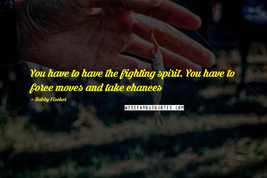 Bobby Fischer Quotes: You have to have the fighting spirit. You have to force moves and take chances