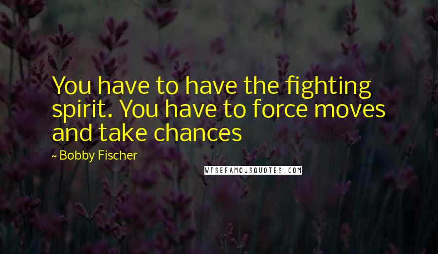 Bobby Fischer Quotes: You have to have the fighting spirit. You have to force moves and take chances