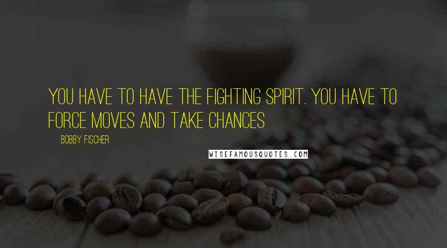 Bobby Fischer Quotes: You have to have the fighting spirit. You have to force moves and take chances