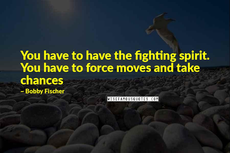 Bobby Fischer Quotes: You have to have the fighting spirit. You have to force moves and take chances