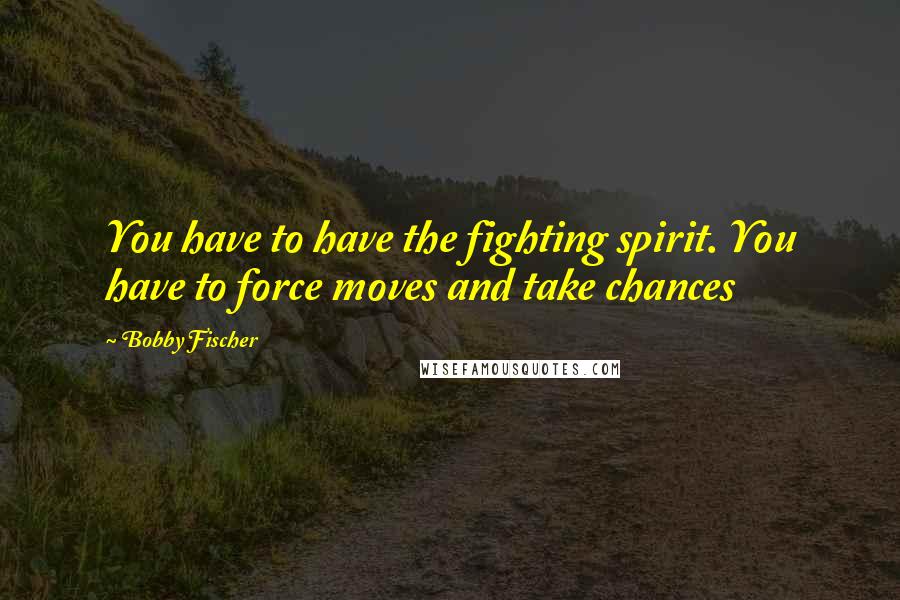 Bobby Fischer Quotes: You have to have the fighting spirit. You have to force moves and take chances