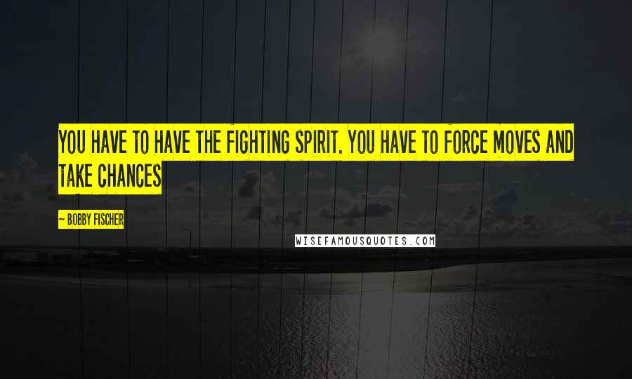 Bobby Fischer Quotes: You have to have the fighting spirit. You have to force moves and take chances