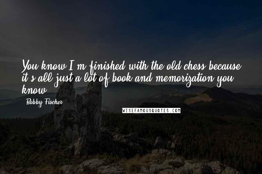 Bobby Fischer Quotes: You know I'm finished with the old chess because it's all just a lot of book and memorization you know.