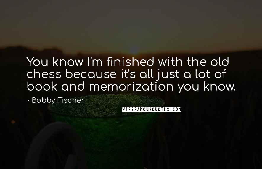 Bobby Fischer Quotes: You know I'm finished with the old chess because it's all just a lot of book and memorization you know.