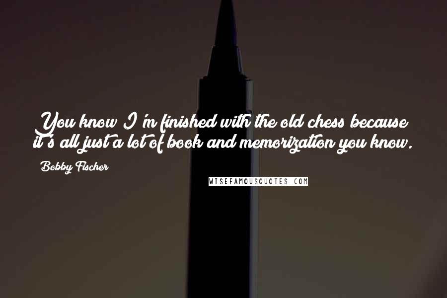 Bobby Fischer Quotes: You know I'm finished with the old chess because it's all just a lot of book and memorization you know.