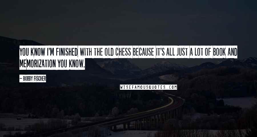 Bobby Fischer Quotes: You know I'm finished with the old chess because it's all just a lot of book and memorization you know.