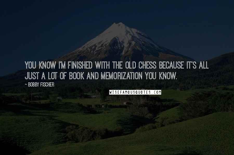 Bobby Fischer Quotes: You know I'm finished with the old chess because it's all just a lot of book and memorization you know.