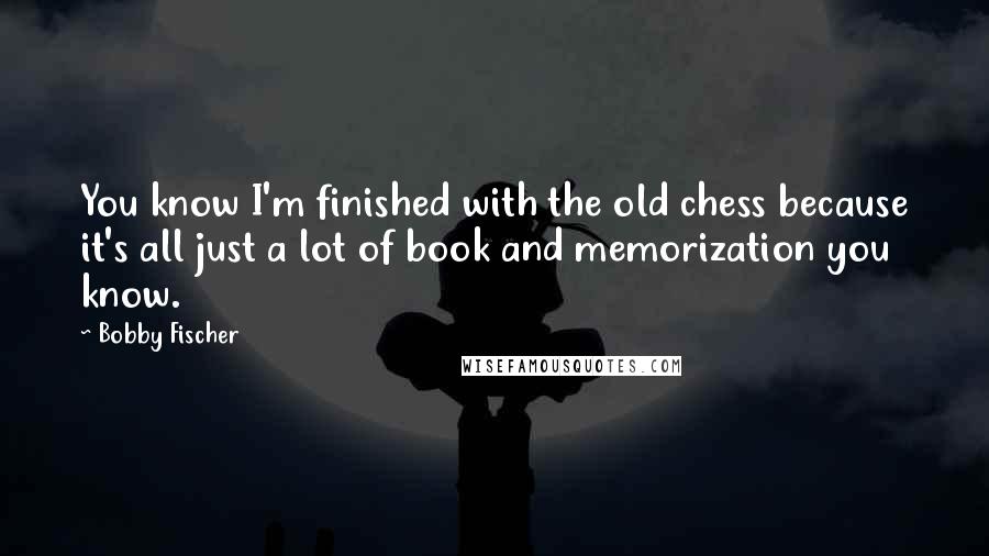 Bobby Fischer Quotes: You know I'm finished with the old chess because it's all just a lot of book and memorization you know.