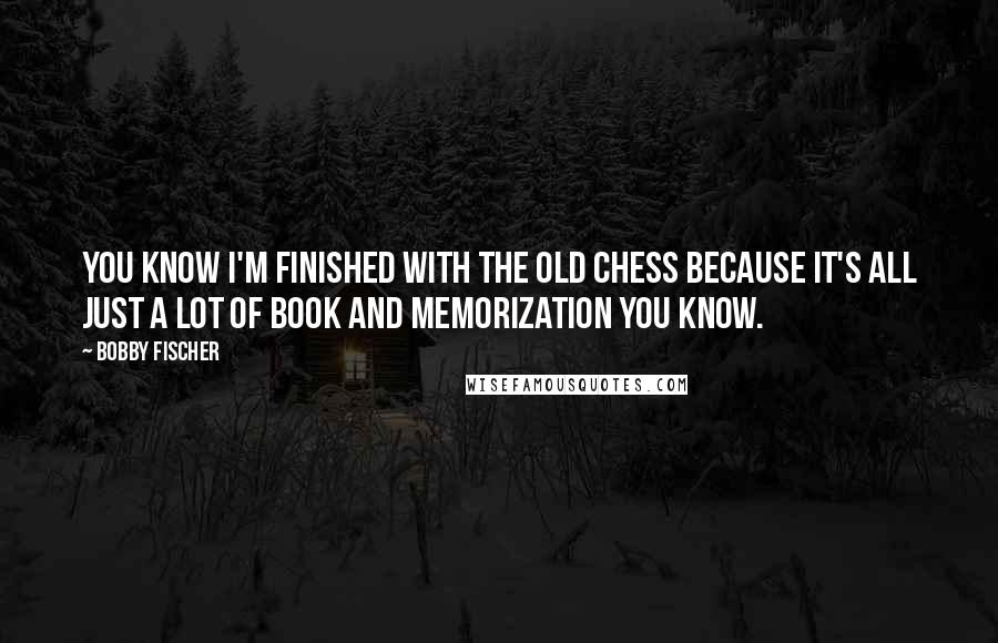 Bobby Fischer Quotes: You know I'm finished with the old chess because it's all just a lot of book and memorization you know.