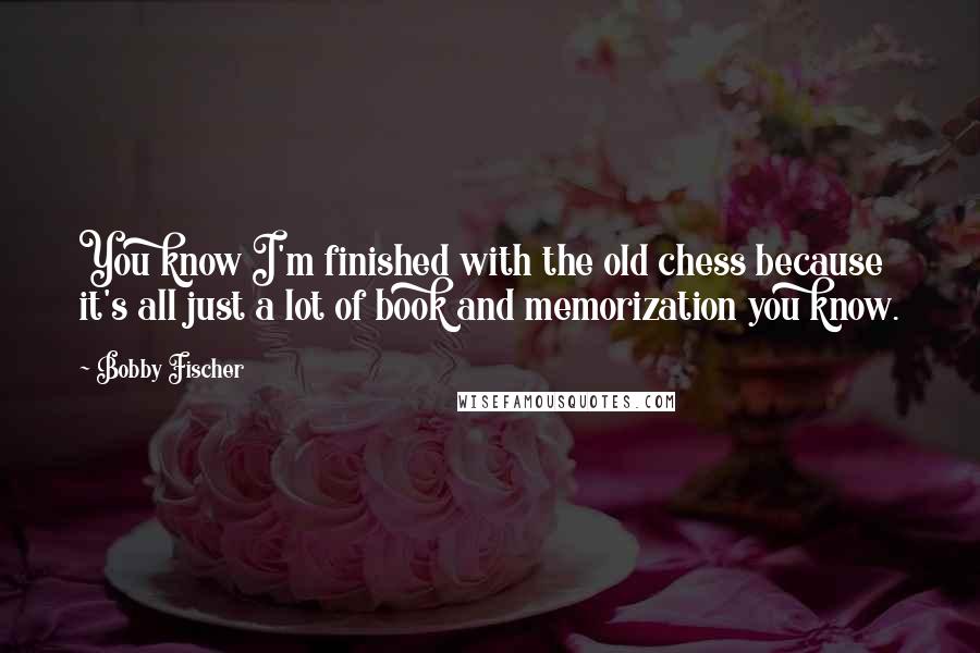 Bobby Fischer Quotes: You know I'm finished with the old chess because it's all just a lot of book and memorization you know.