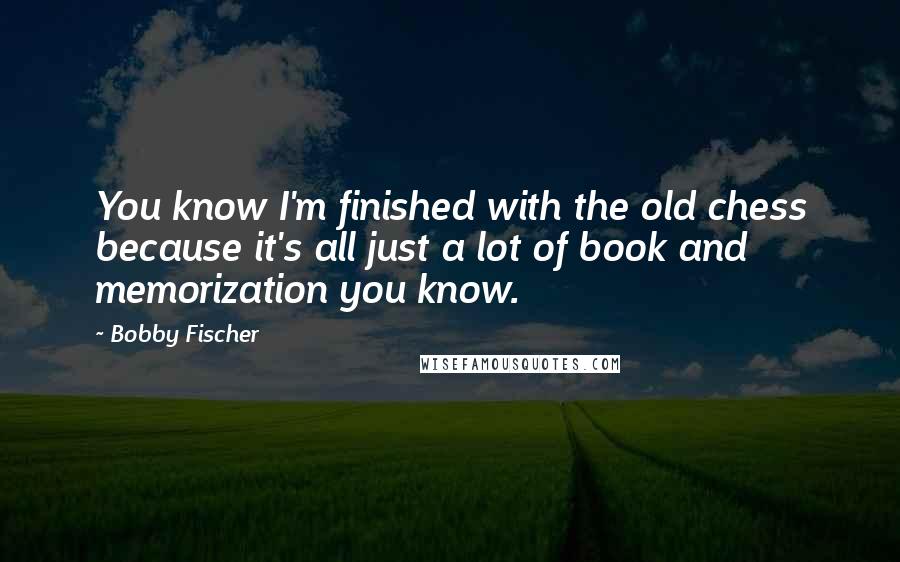 Bobby Fischer Quotes: You know I'm finished with the old chess because it's all just a lot of book and memorization you know.