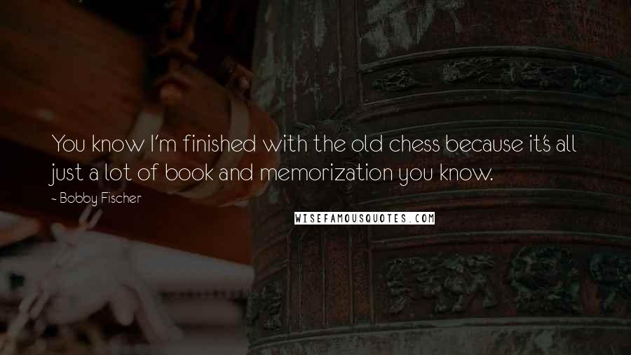 Bobby Fischer Quotes: You know I'm finished with the old chess because it's all just a lot of book and memorization you know.