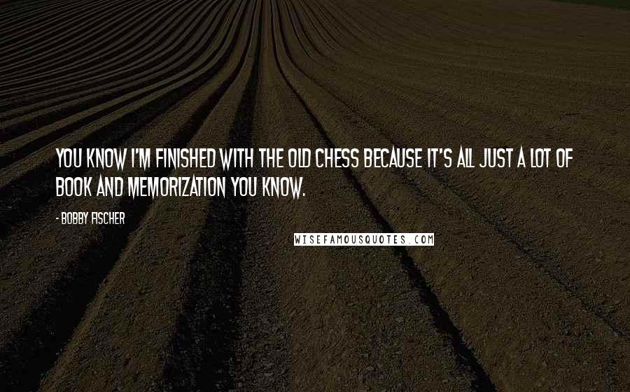 Bobby Fischer Quotes: You know I'm finished with the old chess because it's all just a lot of book and memorization you know.