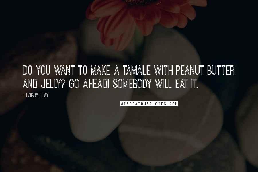 Bobby Flay Quotes: Do you want to make a tamale with peanut butter and jelly? Go Ahead! Somebody will eat it.