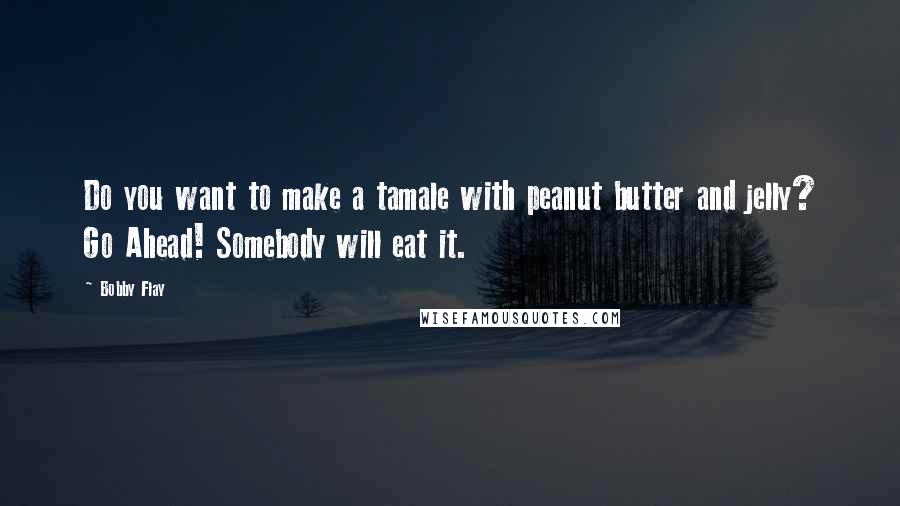 Bobby Flay Quotes: Do you want to make a tamale with peanut butter and jelly? Go Ahead! Somebody will eat it.