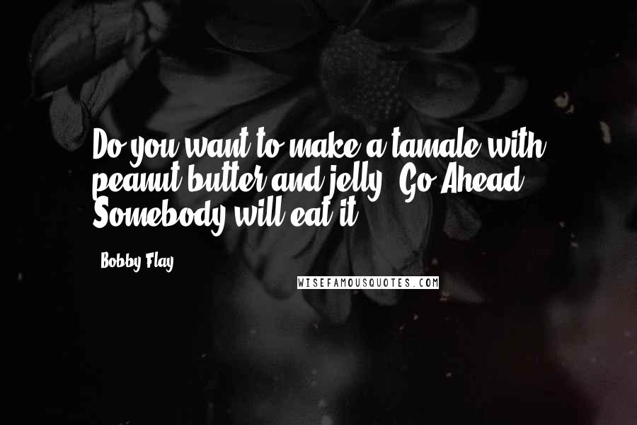 Bobby Flay Quotes: Do you want to make a tamale with peanut butter and jelly? Go Ahead! Somebody will eat it.