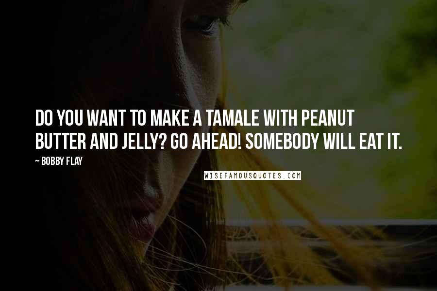 Bobby Flay Quotes: Do you want to make a tamale with peanut butter and jelly? Go Ahead! Somebody will eat it.