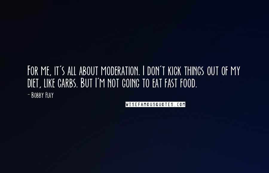 Bobby Flay Quotes: For me, it's all about moderation. I don't kick things out of my diet, like carbs. But I'm not going to eat fast food.