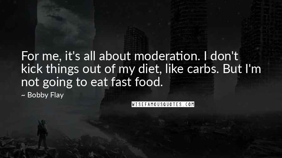 Bobby Flay Quotes: For me, it's all about moderation. I don't kick things out of my diet, like carbs. But I'm not going to eat fast food.