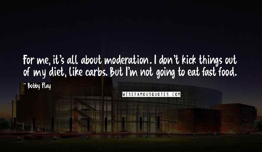 Bobby Flay Quotes: For me, it's all about moderation. I don't kick things out of my diet, like carbs. But I'm not going to eat fast food.