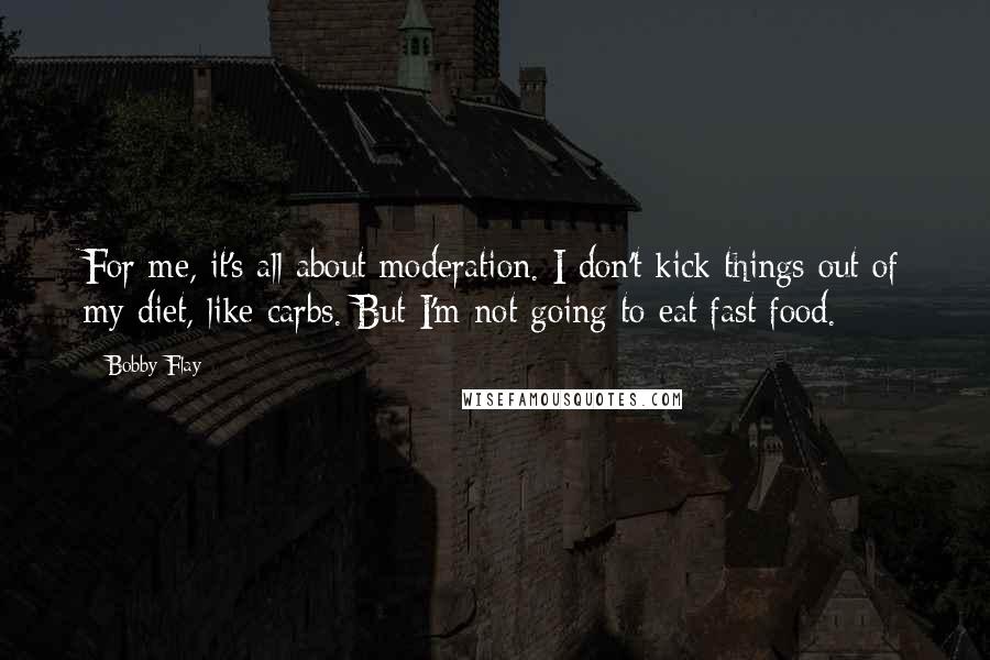Bobby Flay Quotes: For me, it's all about moderation. I don't kick things out of my diet, like carbs. But I'm not going to eat fast food.