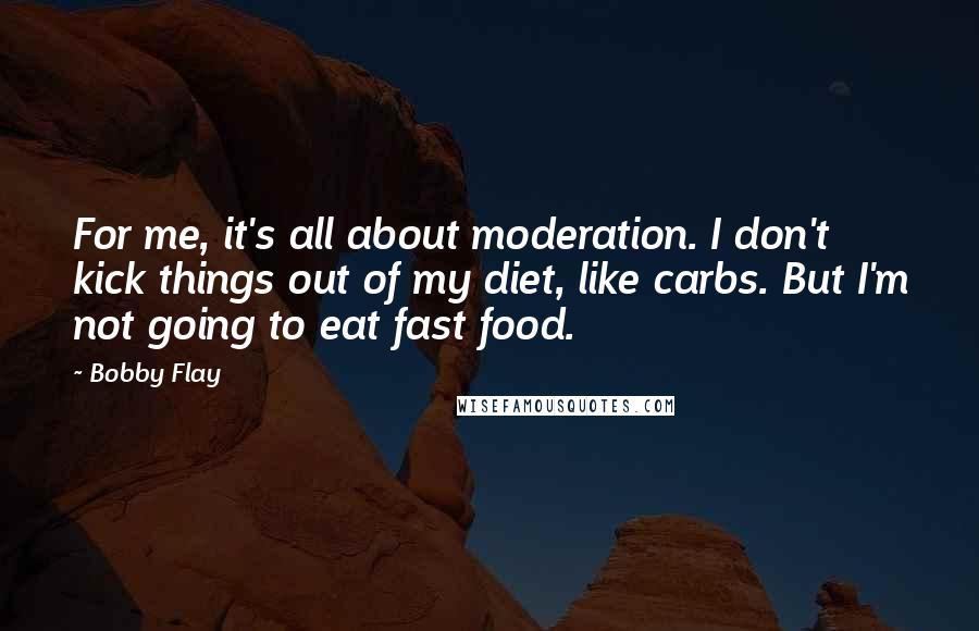 Bobby Flay Quotes: For me, it's all about moderation. I don't kick things out of my diet, like carbs. But I'm not going to eat fast food.