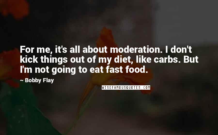 Bobby Flay Quotes: For me, it's all about moderation. I don't kick things out of my diet, like carbs. But I'm not going to eat fast food.