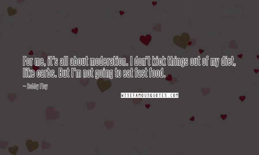 Bobby Flay Quotes: For me, it's all about moderation. I don't kick things out of my diet, like carbs. But I'm not going to eat fast food.