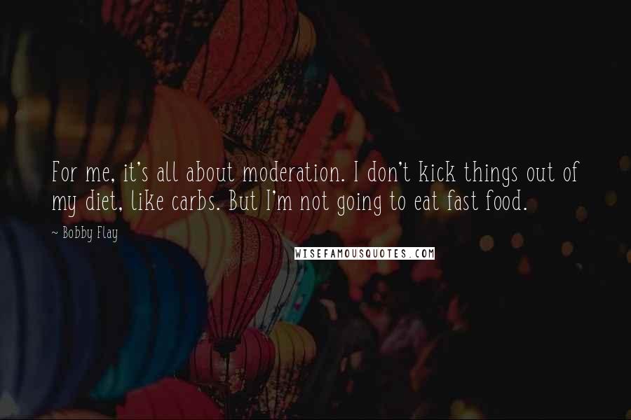 Bobby Flay Quotes: For me, it's all about moderation. I don't kick things out of my diet, like carbs. But I'm not going to eat fast food.